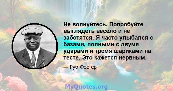 Не волнуйтесь. Попробуйте выглядеть весело и не заботятся. Я часто улыбался с базами, полными с двумя ударами и тремя шариками на тесте. Это кажется нервным.