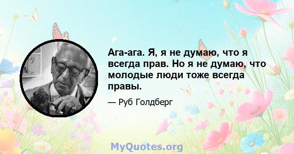 Ага-ага. Я, я не думаю, что я всегда прав. Но я не думаю, что молодые люди тоже всегда правы.