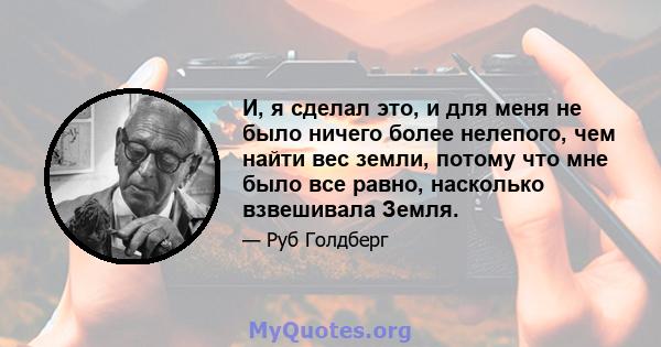 И, я сделал это, и для меня не было ничего более нелепого, чем найти вес земли, потому что мне было все равно, насколько взвешивала Земля.