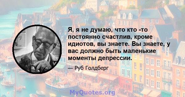 Я, я не думаю, что кто -то постоянно счастлив, кроме идиотов, вы знаете. Вы знаете, у вас должно быть маленькие моменты депрессии.