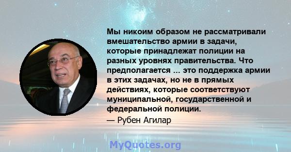 Мы никоим образом не рассматривали вмешательство армии в задачи, которые принадлежат полиции на разных уровнях правительства. Что предполагается ... это поддержка армии в этих задачах, но не в прямых действиях, которые