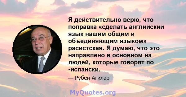 Я действительно верю, что поправка «сделать английский язык нашим общим и объединяющим языком» расистская. Я думаю, что это направлено в основном на людей, которые говорят по -испански.