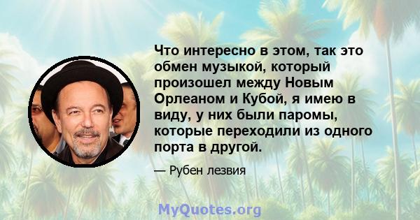 Что интересно в этом, так это обмен музыкой, который произошел между Новым Орлеаном и Кубой, я имею в виду, у них были паромы, которые переходили из одного порта в другой.