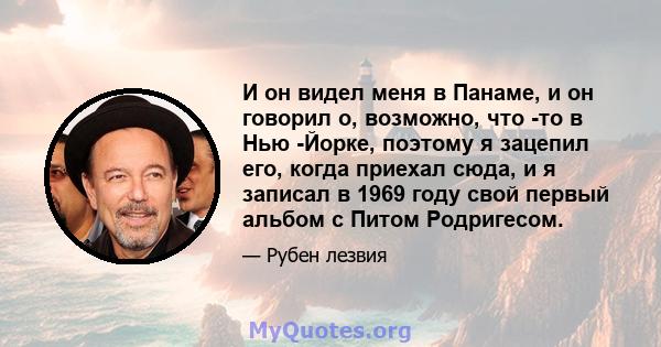 И он видел меня в Панаме, и он говорил о, возможно, что -то в Нью -Йорке, поэтому я зацепил его, когда приехал сюда, и я записал в 1969 году свой первый альбом с Питом Родригесом.