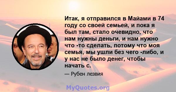 Итак, я отправился в Майами в 74 году со своей семьей, и пока я был там, стало очевидно, что нам нужны деньги, и нам нужно что -то сделать, потому что моя семья, мы ушли без чего -либо, и у нас не было денег, чтобы