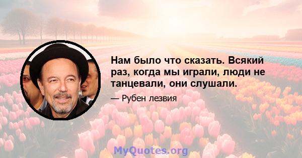 Нам было что сказать. Всякий раз, когда мы играли, люди не танцевали, они слушали.