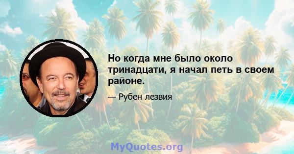 Но когда мне было около тринадцати, я начал петь в своем районе.