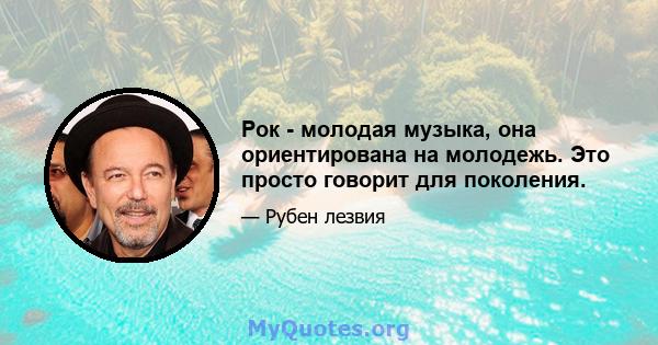 Рок - молодая музыка, она ориентирована на молодежь. Это просто говорит для поколения.