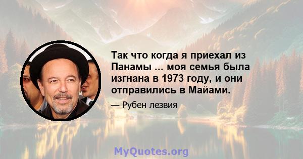 Так что когда я приехал из Панамы ... моя семья была изгнана в 1973 году, и они отправились в Майами.