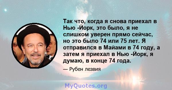 Так что, когда я снова приехал в Нью -Йорк, это было, я не слишком уверен прямо сейчас, но это было 74 или 75 лет. Я отправился в Майами в 74 году, а затем я приехал в Нью -Йорк, я думаю, в конце 74 года.