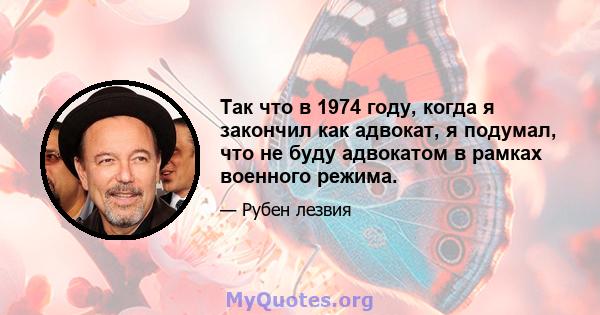 Так что в 1974 году, когда я закончил как адвокат, я подумал, что не буду адвокатом в рамках военного режима.