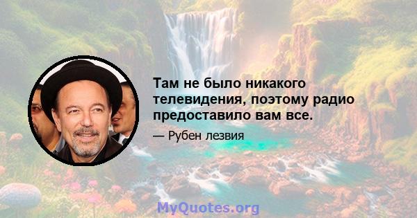 Там не было никакого телевидения, поэтому радио предоставило вам все.