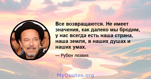 Все возвращаются. Не имеет значения, как далеко мы бродим, у нас всегда есть наша страна, наша земля, в наших душах и наших умах.