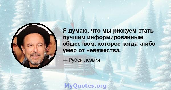 Я думаю, что мы рискуем стать лучшим информированным обществом, которое когда -либо умер от невежества.