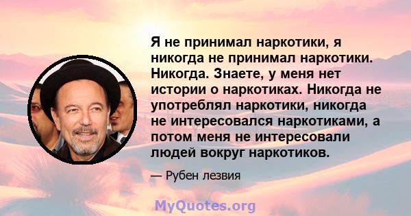 Я не принимал наркотики, я никогда не принимал наркотики. Никогда. Знаете, у меня нет истории о наркотиках. Никогда не употреблял наркотики, никогда не интересовался наркотиками, а потом меня не интересовали людей