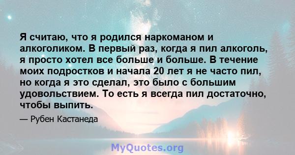 Я считаю, что я родился наркоманом и алкоголиком. В первый раз, когда я пил алкоголь, я просто хотел все больше и больше. В течение моих подростков и начала 20 лет я не часто пил, но когда я это сделал, это было с