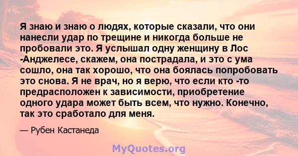 Я знаю и знаю о людях, которые сказали, что они нанесли удар по трещине и никогда больше не пробовали это. Я услышал одну женщину в Лос -Анджелесе, скажем, она пострадала, и это с ума сошло, она так хорошо, что она