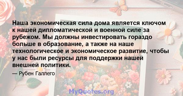 Наша экономическая сила дома является ключом к нашей дипломатической и военной силе за рубежом. Мы должны инвестировать гораздо больше в образование, а также на наше технологическое и экономическое развитие, чтобы у нас 