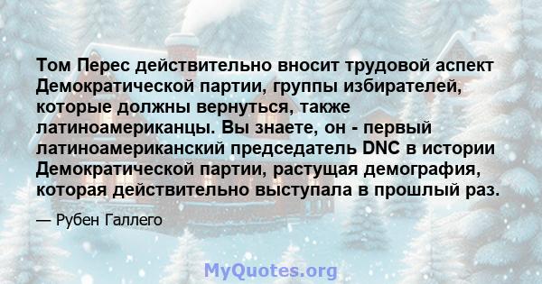 Том Перес действительно вносит трудовой аспект Демократической партии, группы избирателей, которые должны вернуться, также латиноамериканцы. Вы знаете, он - первый латиноамериканский председатель DNC в истории