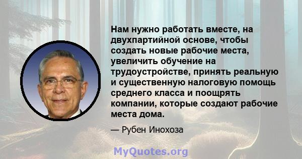 Нам нужно работать вместе, на двухпартийной основе, чтобы создать новые рабочие места, увеличить обучение на трудоустройстве, принять реальную и существенную налоговую помощь среднего класса и поощрять компании, которые 