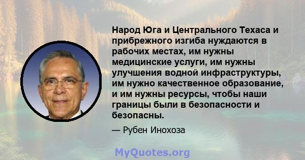 Народ Юга и Центрального Техаса и прибрежного изгиба нуждаются в рабочих местах, им нужны медицинские услуги, им нужны улучшения водной инфраструктуры, им нужно качественное образование, и им нужны ресурсы, чтобы наши