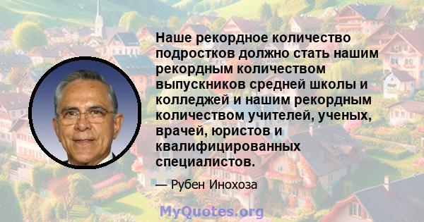 Наше рекордное количество подростков должно стать нашим рекордным количеством выпускников средней школы и колледжей и нашим рекордным количеством учителей, ученых, врачей, юристов и квалифицированных специалистов.