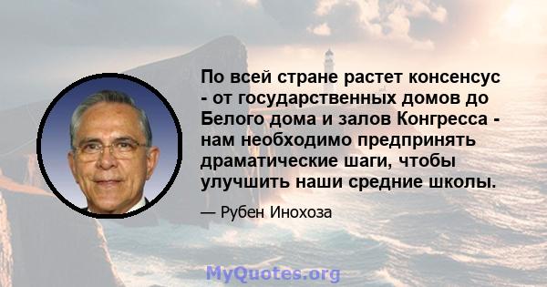 По всей стране растет консенсус - от государственных домов до Белого дома и залов Конгресса - нам необходимо предпринять драматические шаги, чтобы улучшить наши средние школы.