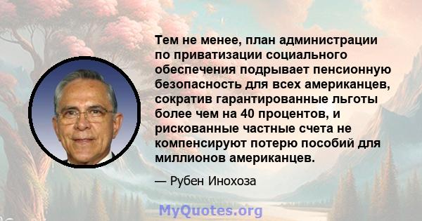 Тем не менее, план администрации по приватизации социального обеспечения подрывает пенсионную безопасность для всех американцев, сократив гарантированные льготы более чем на 40 процентов, и рискованные частные счета не