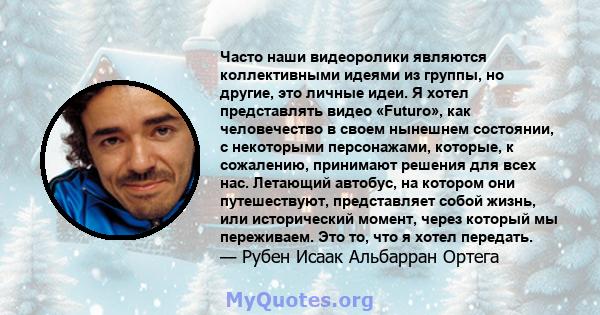 Часто наши видеоролики являются коллективными идеями из группы, но другие, это личные идеи. Я хотел представлять видео «Futuro», как человечество в своем нынешнем состоянии, с некоторыми персонажами, которые, к