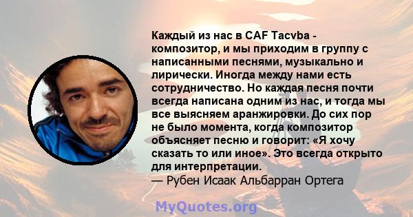 Каждый из нас в CAF Tacvba - композитор, и мы приходим в группу с написанными песнями, музыкально и лирически. Иногда между нами есть сотрудничество. Но каждая песня почти всегда написана одним из нас, и тогда мы все