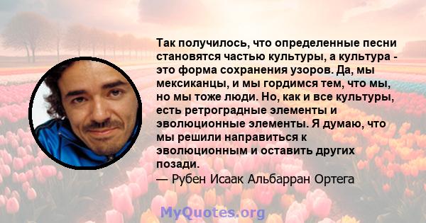 Так получилось, что определенные песни становятся частью культуры, а культура - это форма сохранения узоров. Да, мы мексиканцы, и мы гордимся тем, что мы, но мы тоже люди. Но, как и все культуры, есть ретроградные