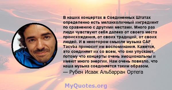 В наших концертах в Соединенных Штатах определенно есть меланхоличный ингредиент по сравнению с другими местами. Много раз люди чувствуют себя далеко от своего места происхождения, от своих традиций, от своих людей. И в 