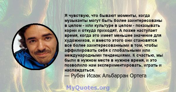 Я чувствую, что бывают моменты, когда музыканты могут быть более заинтересованы в целом - или культуре в целом - показывать корни и откуда приходят. А позже наступает время, когда это имеет меньшее значение для