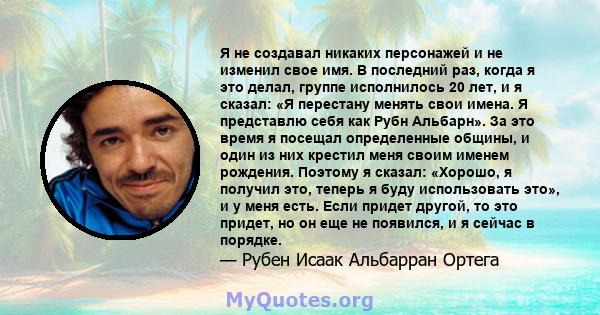 Я не создавал никаких персонажей и не изменил свое имя. В последний раз, когда я это делал, группе исполнилось 20 лет, и я сказал: «Я перестану менять свои имена. Я представлю себя как Рубн Альбарн». За это время я