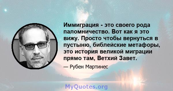 Иммиграция - это своего рода паломничество. Вот как я это вижу. Просто чтобы вернуться в пустыню, библейские метафоры, это история великой миграции прямо там, Ветхий Завет.