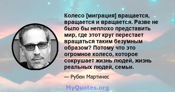 Колесо [миграция] вращается, вращается и вращается. Разве не было бы неплохо представить мир, где этот круг перестает вращаться таким безумным образом? Потому что это огромное колесо, которое сокрушает жизнь людей,