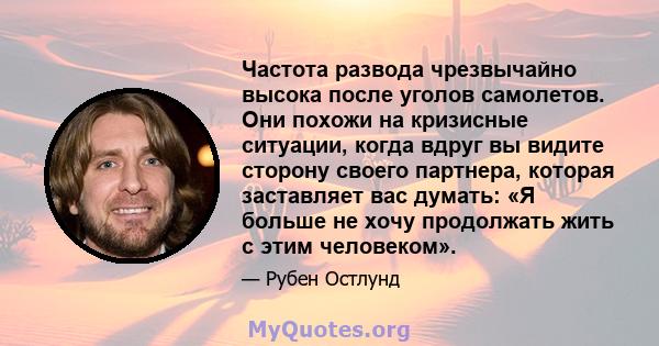 Частота развода чрезвычайно высока после уголов самолетов. Они похожи на кризисные ситуации, когда вдруг вы видите сторону своего партнера, которая заставляет вас думать: «Я больше не хочу продолжать жить с этим