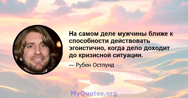 На самом деле мужчины ближе к способности действовать эгоистично, когда дело доходит до кризисной ситуации.