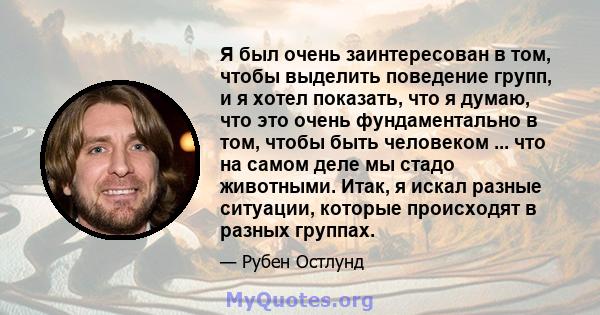 Я был очень заинтересован в том, чтобы выделить поведение групп, и я хотел показать, что я думаю, что это очень фундаментально в том, чтобы быть человеком ... что на самом деле мы стадо животными. Итак, я искал разные