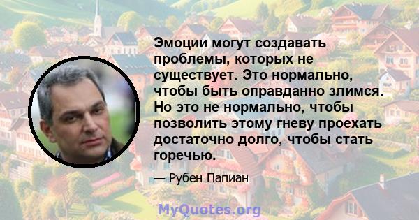 Эмоции могут создавать проблемы, которых не существует. Это нормально, чтобы быть оправданно злимся. Но это не нормально, чтобы позволить этому гневу проехать достаточно долго, чтобы стать горечью.