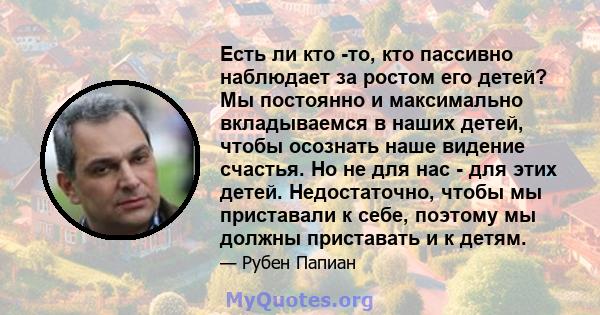 Есть ли кто -то, кто пассивно наблюдает за ростом его детей? Мы постоянно и максимально вкладываемся в наших детей, чтобы осознать наше видение счастья. Но не для нас - для этих детей. Недостаточно, чтобы мы приставали