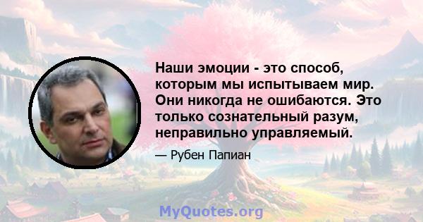 Наши эмоции - это способ, которым мы испытываем мир. Они никогда не ошибаются. Это только сознательный разум, неправильно управляемый.