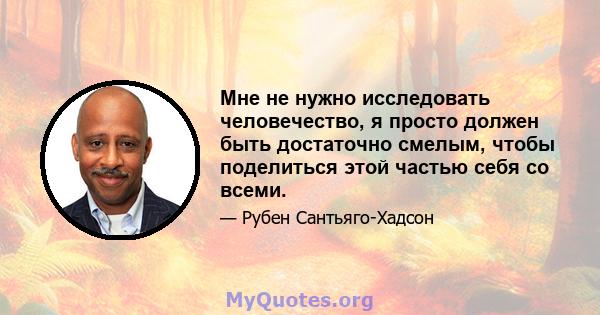 Мне не нужно исследовать человечество, я просто должен быть достаточно смелым, чтобы поделиться этой частью себя со всеми.