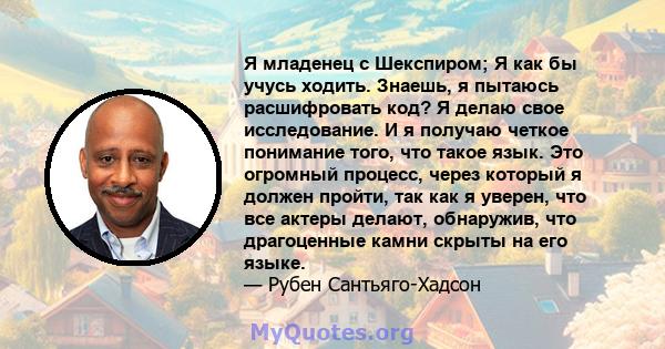 Я младенец с Шекспиром; Я как бы учусь ходить. Знаешь, я пытаюсь расшифровать код? Я делаю свое исследование. И я получаю четкое понимание того, что такое язык. Это огромный процесс, через который я должен пройти, так