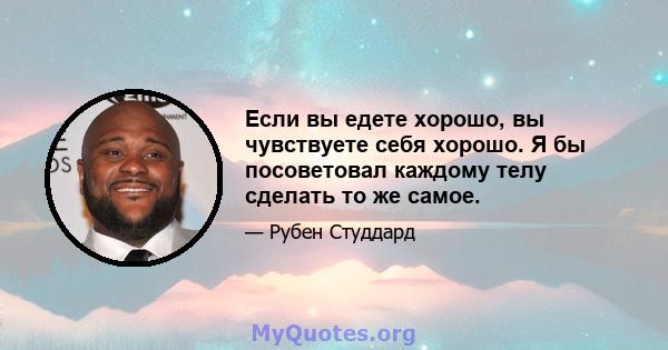 Если вы едете хорошо, вы чувствуете себя хорошо. Я бы посоветовал каждому телу сделать то же самое.