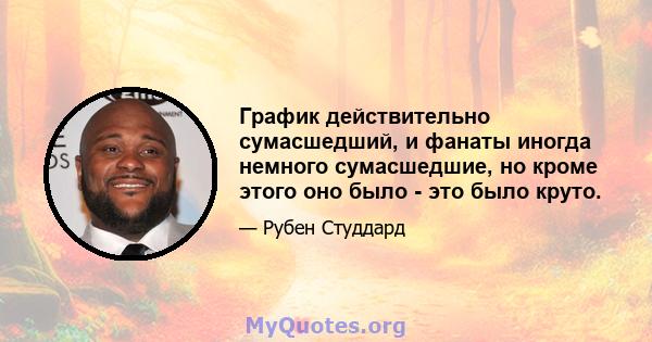 График действительно сумасшедший, и фанаты иногда немного сумасшедшие, но кроме этого оно было - это было круто.