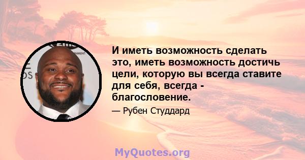 И иметь возможность сделать это, иметь возможность достичь цели, которую вы всегда ставите для себя, всегда - благословение.