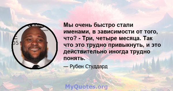 Мы очень быстро стали именами, в зависимости от того, что? - Три, четыре месяца. Так что это трудно привыкнуть, и это действительно иногда трудно понять.