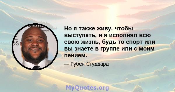 Но я также живу, чтобы выступать, и я исполнял всю свою жизнь, будь то спорт или вы знаете в группе или с моим пением.