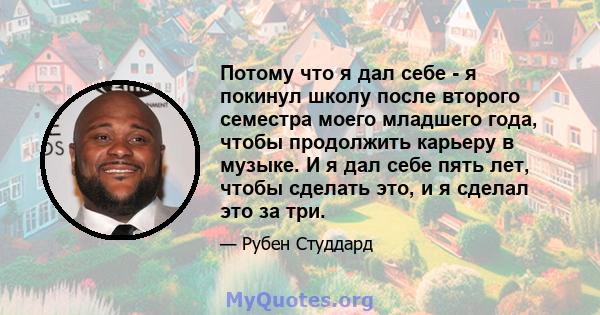 Потому что я дал себе - я покинул школу после второго семестра моего младшего года, чтобы продолжить карьеру в музыке. И я дал себе пять лет, чтобы сделать это, и я сделал это за три.